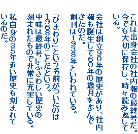 これは出身会社の社内報の最終号だ。
今でも大切に保存し、時々読み返して
いる。
会社は創立90年の歴史があり、社内
報も誕生して60年の歳月を歩んで
きたのだ。
創刊は1938年といわれている。
「ひまわり」という名前がついたのは
1968年のことだという。
中味は最終号にふさわしい歴史の
刻まれたもので非常に充実している。
私自身の35年近い歴史も刻まれて
いるのだ。