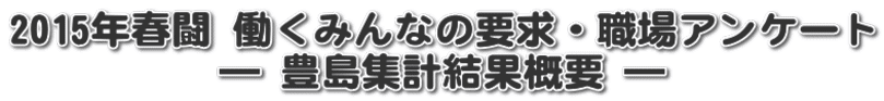 2015年春闘 働くみんなの要求・職場アンケート ― 豊島集計結果概要 ―