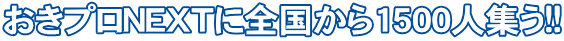 おきプロＮＥＸＴに全国から1500人集う!!