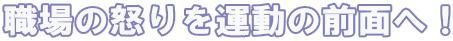 職場の怒りを運動の前面へ！