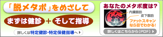 「脱メタボ」をめざして　まずは健診＋そして指導　詳しくは特定健診・特定保健指導へ　あなたのメタボ度は？内臓脂肪皮下脂肪　ファットスキャンなら目でわかる！詳しくはこちらから（PDF）